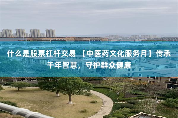 什么是股票杠杆交易 【中医药文化服务月】传承千年智慧，守护群众健康