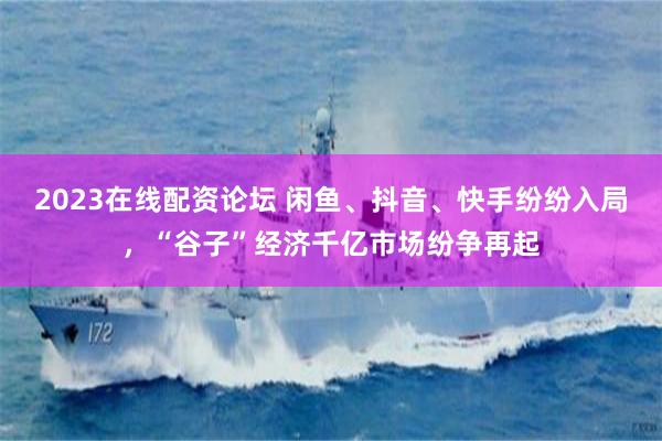 2023在线配资论坛 闲鱼、抖音、快手纷纷入局，“谷子”经济千亿市场纷争再起