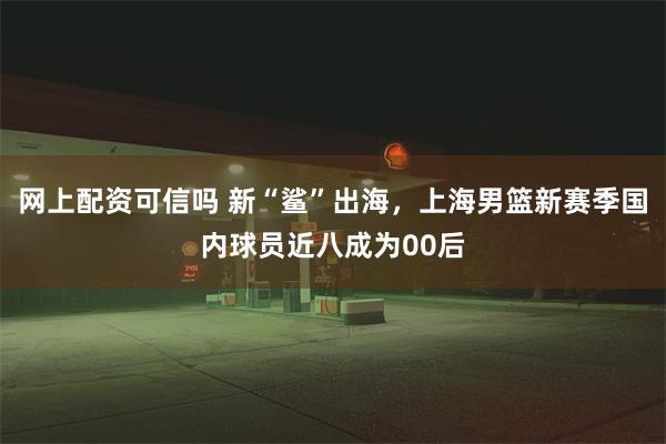 网上配资可信吗 新“鲨”出海，上海男篮新赛季国内球员近八成为00后