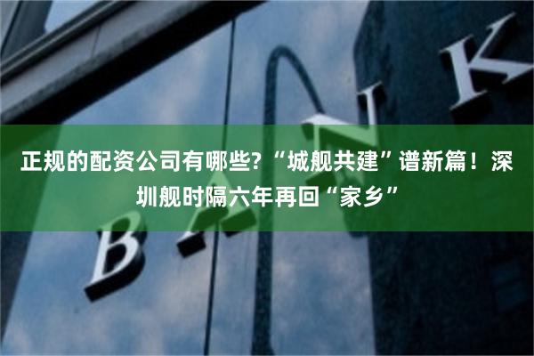 正规的配资公司有哪些? “城舰共建”谱新篇！深圳舰时隔六年再回“家乡”