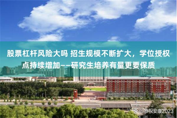 股票杠杆风险大吗 招生规模不断扩大，学位授权点持续增加——研究生培养有量更要保质