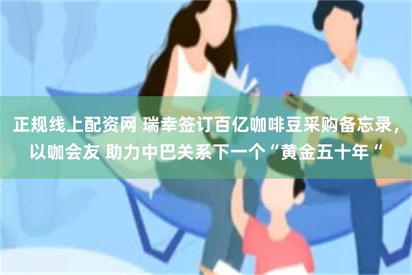 正规线上配资网 瑞幸签订百亿咖啡豆采购备忘录，以咖会友 助力中巴关系下一个“黄金五十年“