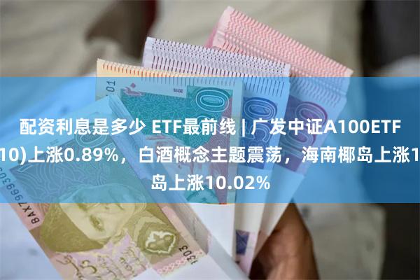 配资利息是多少 ETF最前线 | 广发中证A100ETF(512910)上涨0.89%，白酒概念主题震荡，海南椰岛上涨10.02%