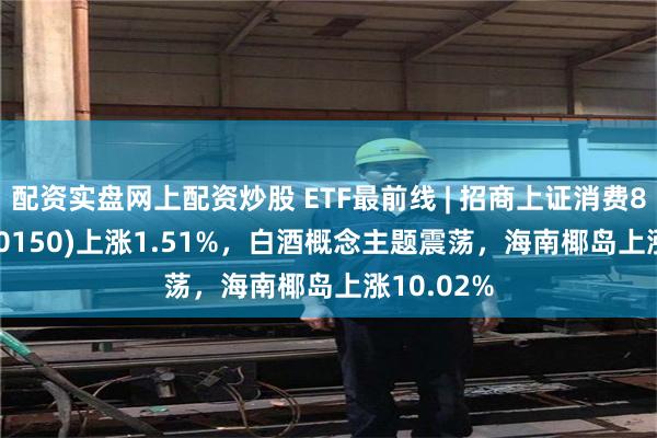 配资实盘网上配资炒股 ETF最前线 | 招商上证消费80ETF(510150)上涨1.51%，白酒概念主题震荡，海南椰岛上涨10.02%