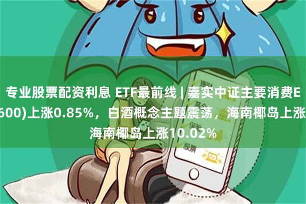 专业股票配资利息 ETF最前线 | 嘉实中证主要消费ETF(512600)上涨0.85%，白酒概念主题震荡，海南椰岛上涨10.02%