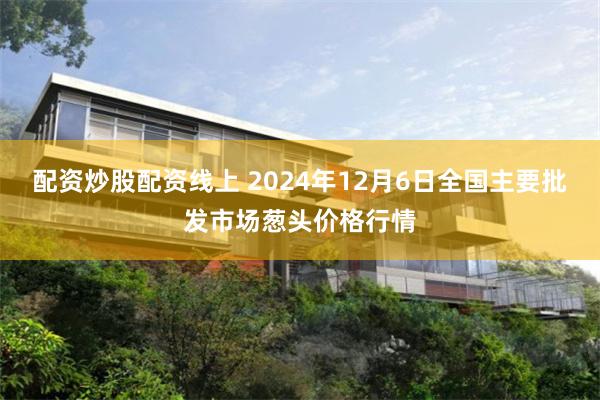 配资炒股配资线上 2024年12月6日全国主要批发市场葱头价格行情