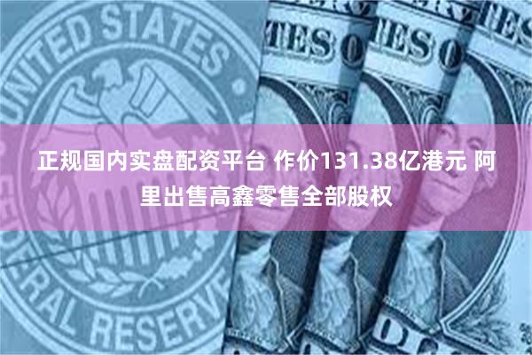 正规国内实盘配资平台 作价131.38亿港元 阿里出售高鑫零售全部股权