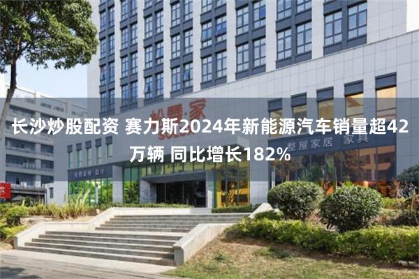 长沙炒股配资 赛力斯2024年新能源汽车销量超42万辆 同比增长182%