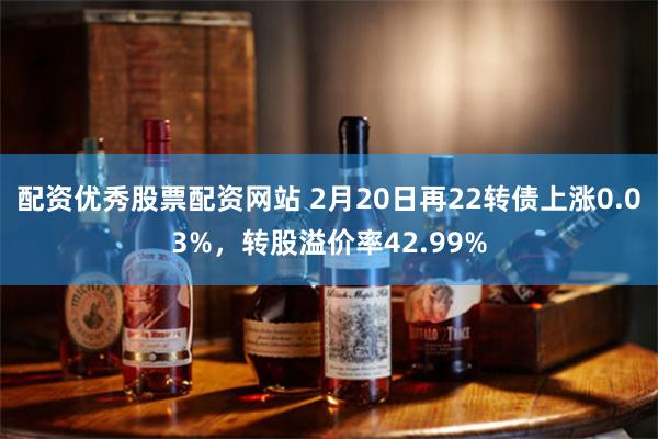 配资优秀股票配资网站 2月20日再22转债上涨0.03%，转股溢价率42.99%