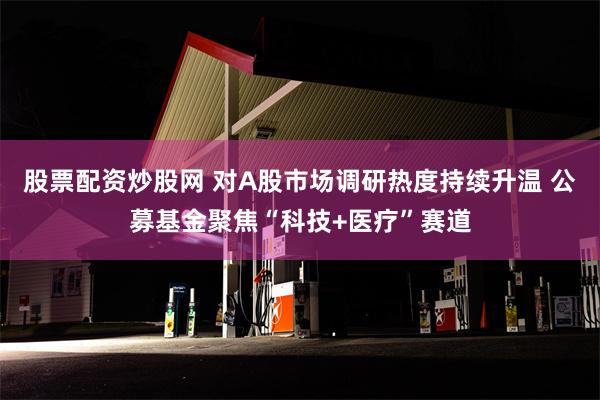 股票配资炒股网 对A股市场调研热度持续升温 公募基金聚焦“科技+医疗”赛道