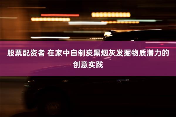 股票配资者 在家中自制炭黑烟灰发掘物质潜力的创意实践